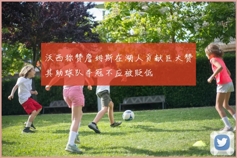 沃西称赞詹姆斯在湖人贡献巨大赞其助球队夺冠不应被贬低